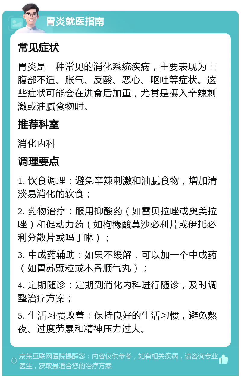 胃炎就医指南 常见症状 胃炎是一种常见的消化系统疾病，主要表现为上腹部不适、胀气、反酸、恶心、呕吐等症状。这些症状可能会在进食后加重，尤其是摄入辛辣刺激或油腻食物时。 推荐科室 消化内科 调理要点 1. 饮食调理：避免辛辣刺激和油腻食物，增加清淡易消化的软食； 2. 药物治疗：服用抑酸药（如雷贝拉唑或奥美拉唑）和促动力药（如枸橼酸莫沙必利片或伊托必利分散片或吗丁啉）； 3. 中成药辅助：如果不缓解，可以加一个中成药（如胃苏颗粒或木香顺气丸）； 4. 定期随诊：定期到消化内科进行随诊，及时调整治疗方案； 5. 生活习惯改善：保持良好的生活习惯，避免熬夜、过度劳累和精神压力过大。