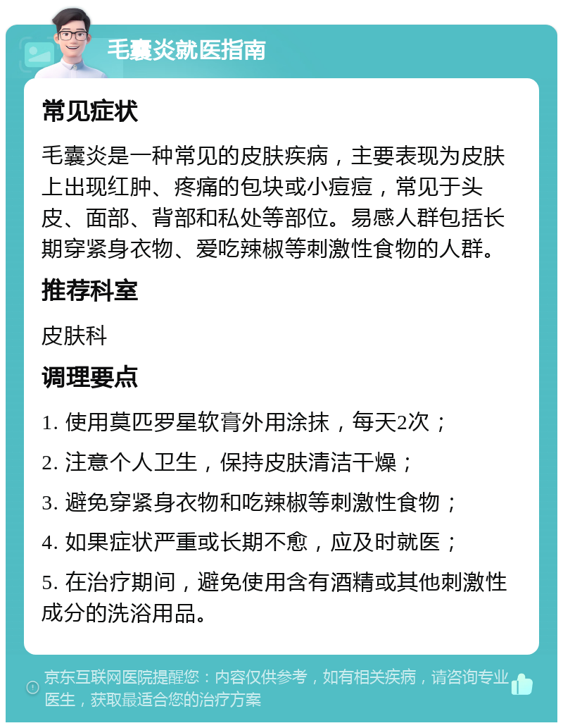 毛囊炎就医指南 常见症状 毛囊炎是一种常见的皮肤疾病，主要表现为皮肤上出现红肿、疼痛的包块或小痘痘，常见于头皮、面部、背部和私处等部位。易感人群包括长期穿紧身衣物、爱吃辣椒等刺激性食物的人群。 推荐科室 皮肤科 调理要点 1. 使用莫匹罗星软膏外用涂抹，每天2次； 2. 注意个人卫生，保持皮肤清洁干燥； 3. 避免穿紧身衣物和吃辣椒等刺激性食物； 4. 如果症状严重或长期不愈，应及时就医； 5. 在治疗期间，避免使用含有酒精或其他刺激性成分的洗浴用品。