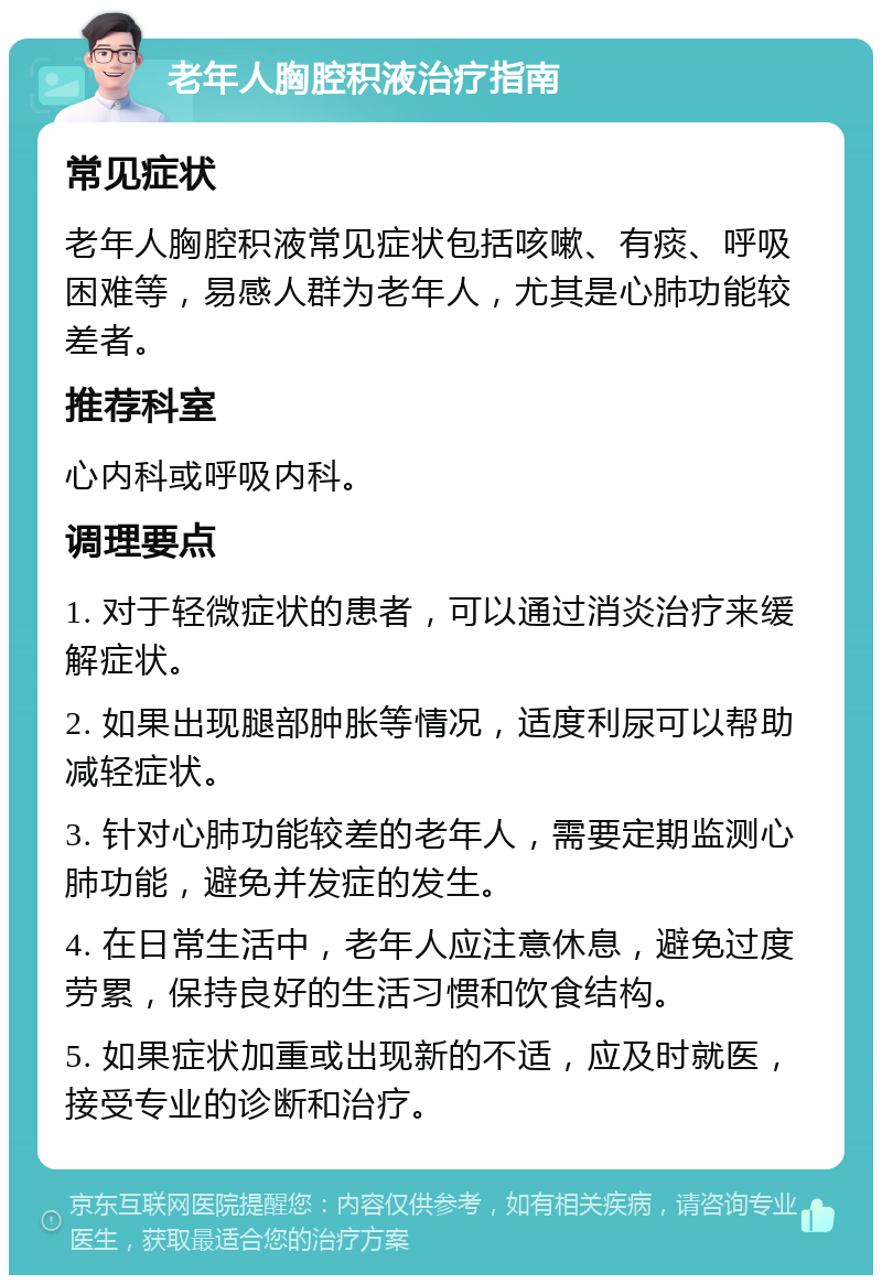 老年人胸腔积液治疗指南 常见症状 老年人胸腔积液常见症状包括咳嗽、有痰、呼吸困难等，易感人群为老年人，尤其是心肺功能较差者。 推荐科室 心内科或呼吸内科。 调理要点 1. 对于轻微症状的患者，可以通过消炎治疗来缓解症状。 2. 如果出现腿部肿胀等情况，适度利尿可以帮助减轻症状。 3. 针对心肺功能较差的老年人，需要定期监测心肺功能，避免并发症的发生。 4. 在日常生活中，老年人应注意休息，避免过度劳累，保持良好的生活习惯和饮食结构。 5. 如果症状加重或出现新的不适，应及时就医，接受专业的诊断和治疗。