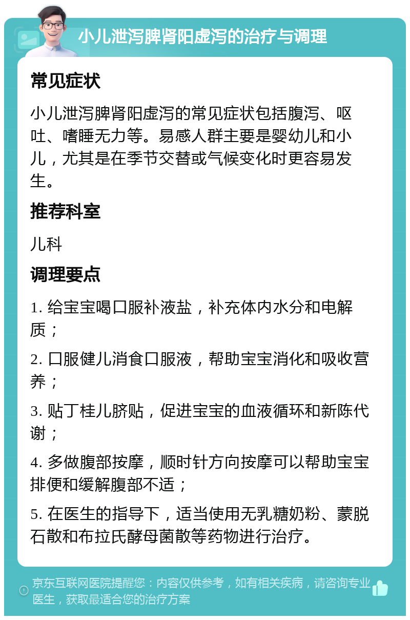 小儿泄泻脾肾阳虚泻的治疗与调理 常见症状 小儿泄泻脾肾阳虚泻的常见症状包括腹泻、呕吐、嗜睡无力等。易感人群主要是婴幼儿和小儿，尤其是在季节交替或气候变化时更容易发生。 推荐科室 儿科 调理要点 1. 给宝宝喝口服补液盐，补充体内水分和电解质； 2. 口服健儿消食口服液，帮助宝宝消化和吸收营养； 3. 贴丁桂儿脐贴，促进宝宝的血液循环和新陈代谢； 4. 多做腹部按摩，顺时针方向按摩可以帮助宝宝排便和缓解腹部不适； 5. 在医生的指导下，适当使用无乳糖奶粉、蒙脱石散和布拉氏酵母菌散等药物进行治疗。