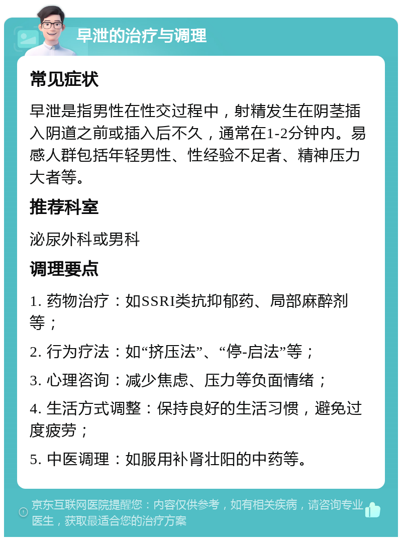 早泄的治疗与调理 常见症状 早泄是指男性在性交过程中，射精发生在阴茎插入阴道之前或插入后不久，通常在1-2分钟内。易感人群包括年轻男性、性经验不足者、精神压力大者等。 推荐科室 泌尿外科或男科 调理要点 1. 药物治疗：如SSRI类抗抑郁药、局部麻醉剂等； 2. 行为疗法：如“挤压法”、“停-启法”等； 3. 心理咨询：减少焦虑、压力等负面情绪； 4. 生活方式调整：保持良好的生活习惯，避免过度疲劳； 5. 中医调理：如服用补肾壮阳的中药等。