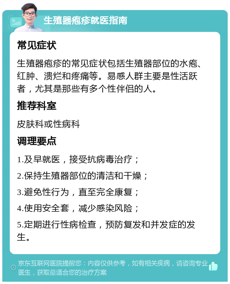 生殖器疱疹就医指南 常见症状 生殖器疱疹的常见症状包括生殖器部位的水疱、红肿、溃烂和疼痛等。易感人群主要是性活跃者，尤其是那些有多个性伴侣的人。 推荐科室 皮肤科或性病科 调理要点 1.及早就医，接受抗病毒治疗； 2.保持生殖器部位的清洁和干燥； 3.避免性行为，直至完全康复； 4.使用安全套，减少感染风险； 5.定期进行性病检查，预防复发和并发症的发生。