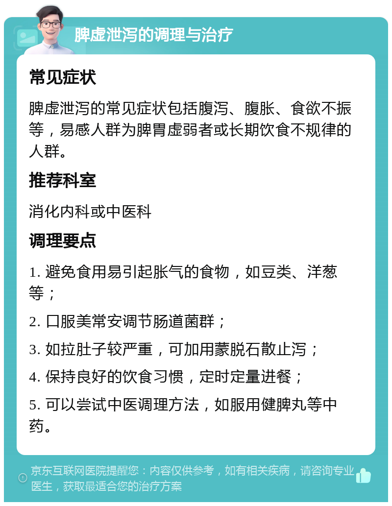 脾虚泄泻的调理与治疗 常见症状 脾虚泄泻的常见症状包括腹泻、腹胀、食欲不振等，易感人群为脾胃虚弱者或长期饮食不规律的人群。 推荐科室 消化内科或中医科 调理要点 1. 避免食用易引起胀气的食物，如豆类、洋葱等； 2. 口服美常安调节肠道菌群； 3. 如拉肚子较严重，可加用蒙脱石散止泻； 4. 保持良好的饮食习惯，定时定量进餐； 5. 可以尝试中医调理方法，如服用健脾丸等中药。