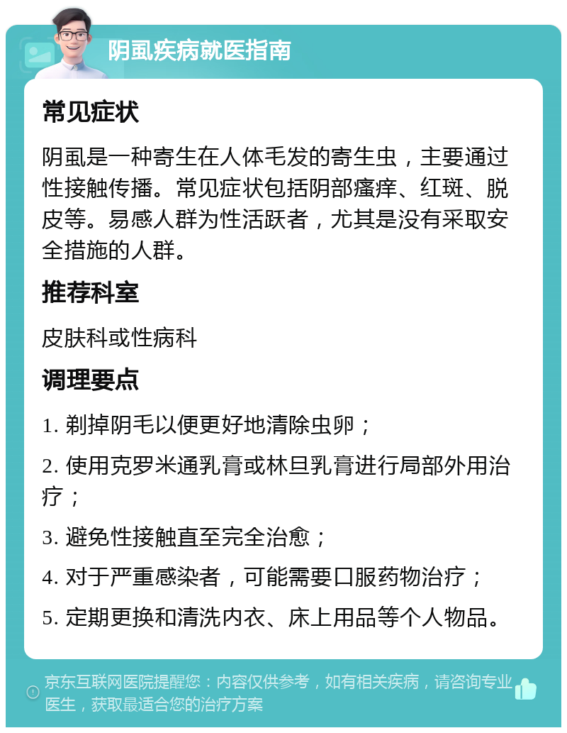 阴虱疾病就医指南 常见症状 阴虱是一种寄生在人体毛发的寄生虫，主要通过性接触传播。常见症状包括阴部瘙痒、红斑、脱皮等。易感人群为性活跃者，尤其是没有采取安全措施的人群。 推荐科室 皮肤科或性病科 调理要点 1. 剃掉阴毛以便更好地清除虫卵； 2. 使用克罗米通乳膏或林旦乳膏进行局部外用治疗； 3. 避免性接触直至完全治愈； 4. 对于严重感染者，可能需要口服药物治疗； 5. 定期更换和清洗内衣、床上用品等个人物品。