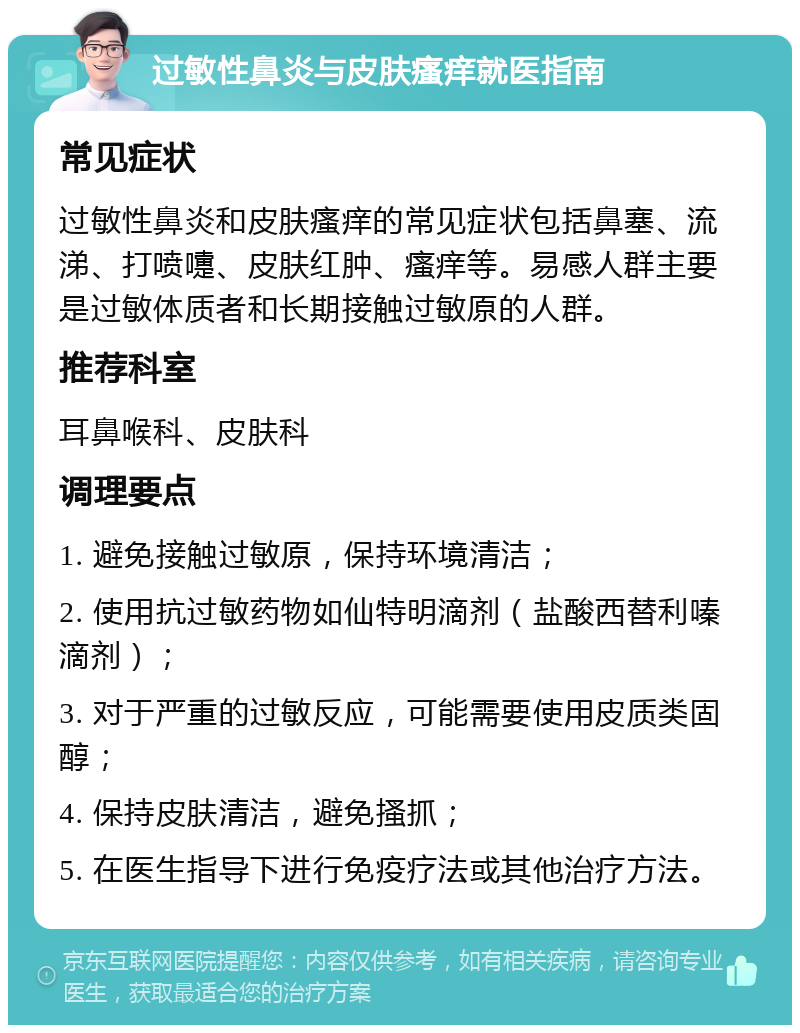 过敏性鼻炎与皮肤瘙痒就医指南 常见症状 过敏性鼻炎和皮肤瘙痒的常见症状包括鼻塞、流涕、打喷嚏、皮肤红肿、瘙痒等。易感人群主要是过敏体质者和长期接触过敏原的人群。 推荐科室 耳鼻喉科、皮肤科 调理要点 1. 避免接触过敏原，保持环境清洁； 2. 使用抗过敏药物如仙特明滴剂（盐酸西替利嗪滴剂）； 3. 对于严重的过敏反应，可能需要使用皮质类固醇； 4. 保持皮肤清洁，避免搔抓； 5. 在医生指导下进行免疫疗法或其他治疗方法。