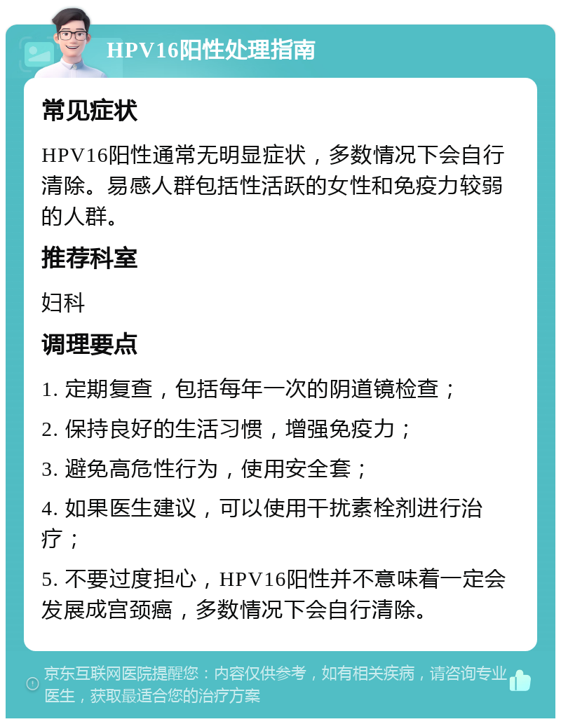 HPV16阳性处理指南 常见症状 HPV16阳性通常无明显症状，多数情况下会自行清除。易感人群包括性活跃的女性和免疫力较弱的人群。 推荐科室 妇科 调理要点 1. 定期复查，包括每年一次的阴道镜检查； 2. 保持良好的生活习惯，增强免疫力； 3. 避免高危性行为，使用安全套； 4. 如果医生建议，可以使用干扰素栓剂进行治疗； 5. 不要过度担心，HPV16阳性并不意味着一定会发展成宫颈癌，多数情况下会自行清除。