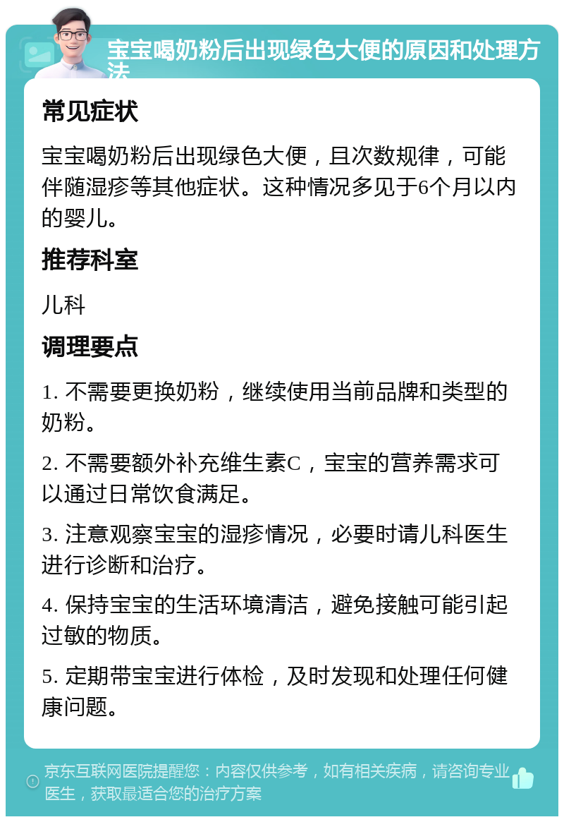 宝宝喝奶粉后出现绿色大便的原因和处理方法 常见症状 宝宝喝奶粉后出现绿色大便，且次数规律，可能伴随湿疹等其他症状。这种情况多见于6个月以内的婴儿。 推荐科室 儿科 调理要点 1. 不需要更换奶粉，继续使用当前品牌和类型的奶粉。 2. 不需要额外补充维生素C，宝宝的营养需求可以通过日常饮食满足。 3. 注意观察宝宝的湿疹情况，必要时请儿科医生进行诊断和治疗。 4. 保持宝宝的生活环境清洁，避免接触可能引起过敏的物质。 5. 定期带宝宝进行体检，及时发现和处理任何健康问题。