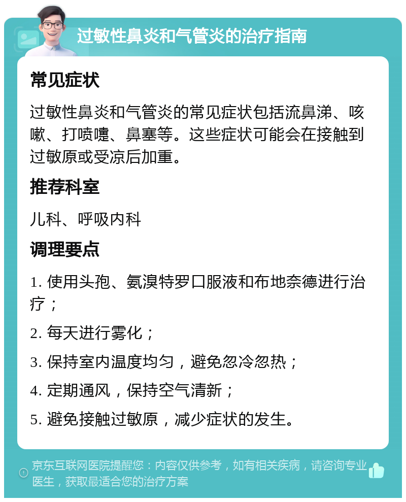 过敏性鼻炎和气管炎的治疗指南 常见症状 过敏性鼻炎和气管炎的常见症状包括流鼻涕、咳嗽、打喷嚏、鼻塞等。这些症状可能会在接触到过敏原或受凉后加重。 推荐科室 儿科、呼吸内科 调理要点 1. 使用头孢、氨溴特罗口服液和布地奈德进行治疗； 2. 每天进行雾化； 3. 保持室内温度均匀，避免忽冷忽热； 4. 定期通风，保持空气清新； 5. 避免接触过敏原，减少症状的发生。