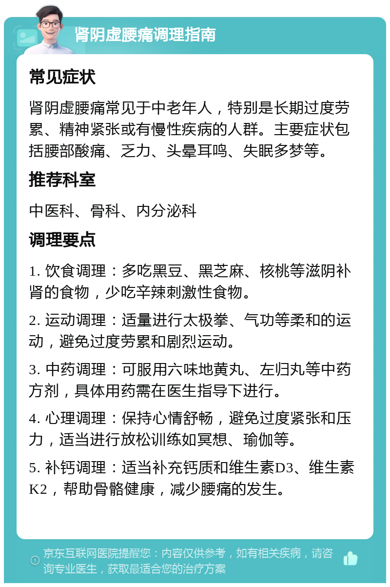 肾阴虚腰痛调理指南 常见症状 肾阴虚腰痛常见于中老年人，特别是长期过度劳累、精神紧张或有慢性疾病的人群。主要症状包括腰部酸痛、乏力、头晕耳鸣、失眠多梦等。 推荐科室 中医科、骨科、内分泌科 调理要点 1. 饮食调理：多吃黑豆、黑芝麻、核桃等滋阴补肾的食物，少吃辛辣刺激性食物。 2. 运动调理：适量进行太极拳、气功等柔和的运动，避免过度劳累和剧烈运动。 3. 中药调理：可服用六味地黄丸、左归丸等中药方剂，具体用药需在医生指导下进行。 4. 心理调理：保持心情舒畅，避免过度紧张和压力，适当进行放松训练如冥想、瑜伽等。 5. 补钙调理：适当补充钙质和维生素D3、维生素K2，帮助骨骼健康，减少腰痛的发生。