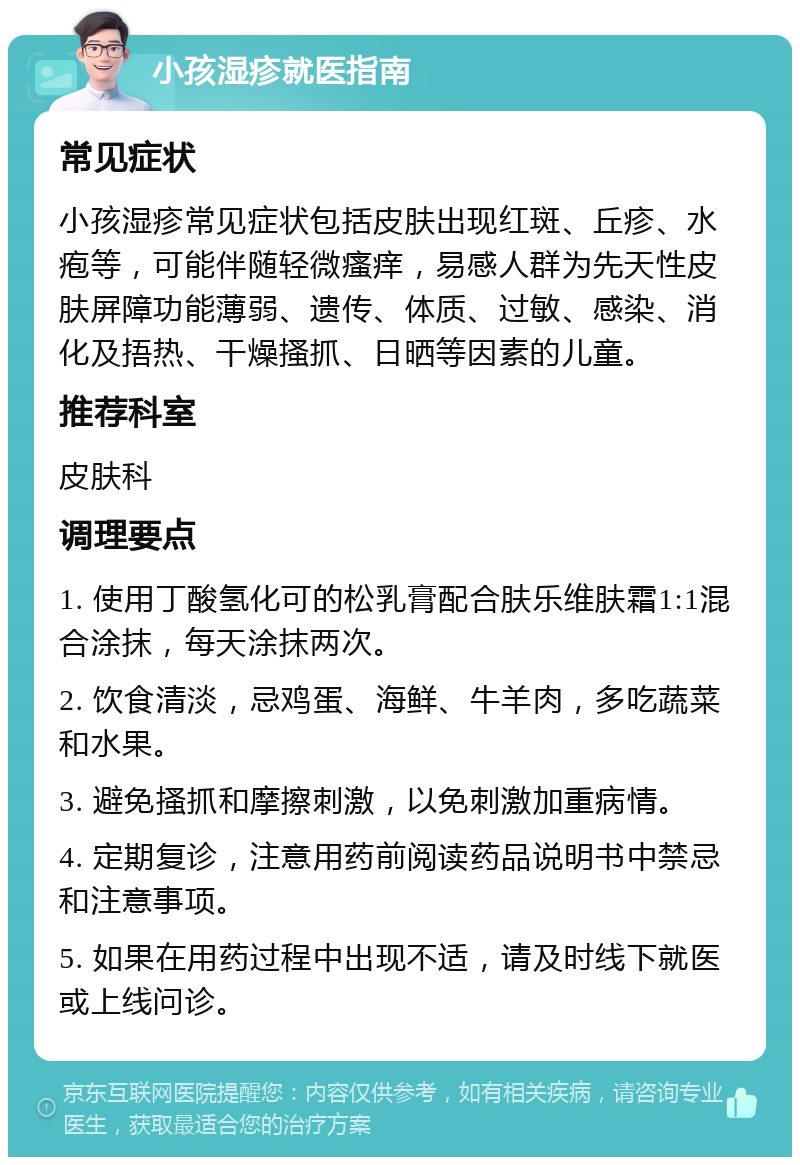 小孩湿疹就医指南 常见症状 小孩湿疹常见症状包括皮肤出现红斑、丘疹、水疱等，可能伴随轻微瘙痒，易感人群为先天性皮肤屏障功能薄弱、遗传、体质、过敏、感染、消化及捂热、干燥搔抓、日晒等因素的儿童。 推荐科室 皮肤科 调理要点 1. 使用丁酸氢化可的松乳膏配合肤乐维肤霜1:1混合涂抹，每天涂抹两次。 2. 饮食清淡，忌鸡蛋、海鲜、牛羊肉，多吃蔬菜和水果。 3. 避免搔抓和摩擦刺激，以免刺激加重病情。 4. 定期复诊，注意用药前阅读药品说明书中禁忌和注意事项。 5. 如果在用药过程中出现不适，请及时线下就医或上线问诊。