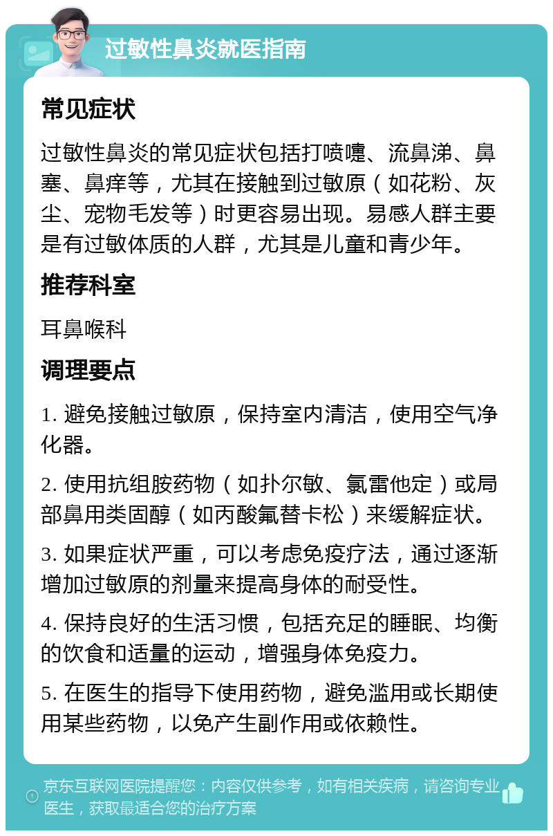 过敏性鼻炎就医指南 常见症状 过敏性鼻炎的常见症状包括打喷嚏、流鼻涕、鼻塞、鼻痒等，尤其在接触到过敏原（如花粉、灰尘、宠物毛发等）时更容易出现。易感人群主要是有过敏体质的人群，尤其是儿童和青少年。 推荐科室 耳鼻喉科 调理要点 1. 避免接触过敏原，保持室内清洁，使用空气净化器。 2. 使用抗组胺药物（如扑尔敏、氯雷他定）或局部鼻用类固醇（如丙酸氟替卡松）来缓解症状。 3. 如果症状严重，可以考虑免疫疗法，通过逐渐增加过敏原的剂量来提高身体的耐受性。 4. 保持良好的生活习惯，包括充足的睡眠、均衡的饮食和适量的运动，增强身体免疫力。 5. 在医生的指导下使用药物，避免滥用或长期使用某些药物，以免产生副作用或依赖性。