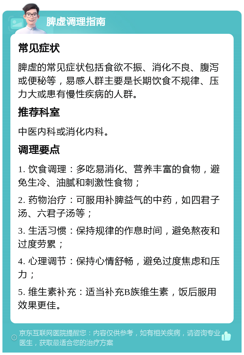 脾虚调理指南 常见症状 脾虚的常见症状包括食欲不振、消化不良、腹泻或便秘等，易感人群主要是长期饮食不规律、压力大或患有慢性疾病的人群。 推荐科室 中医内科或消化内科。 调理要点 1. 饮食调理：多吃易消化、营养丰富的食物，避免生冷、油腻和刺激性食物； 2. 药物治疗：可服用补脾益气的中药，如四君子汤、六君子汤等； 3. 生活习惯：保持规律的作息时间，避免熬夜和过度劳累； 4. 心理调节：保持心情舒畅，避免过度焦虑和压力； 5. 维生素补充：适当补充B族维生素，饭后服用效果更佳。