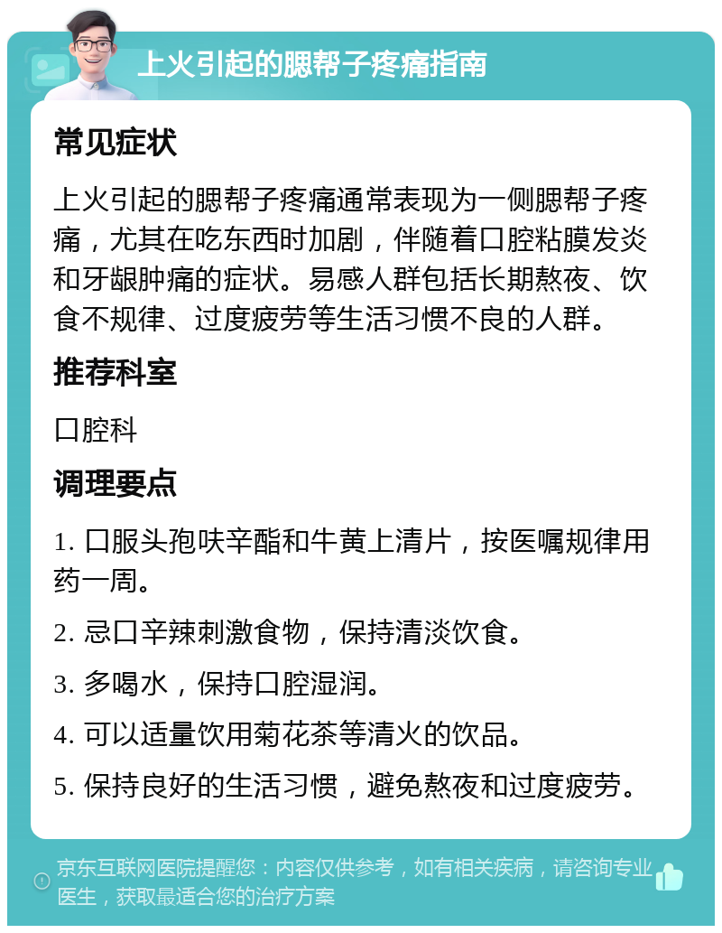 上火引起的腮帮子疼痛指南 常见症状 上火引起的腮帮子疼痛通常表现为一侧腮帮子疼痛，尤其在吃东西时加剧，伴随着口腔粘膜发炎和牙龈肿痛的症状。易感人群包括长期熬夜、饮食不规律、过度疲劳等生活习惯不良的人群。 推荐科室 口腔科 调理要点 1. 口服头孢呋辛酯和牛黄上清片，按医嘱规律用药一周。 2. 忌口辛辣刺激食物，保持清淡饮食。 3. 多喝水，保持口腔湿润。 4. 可以适量饮用菊花茶等清火的饮品。 5. 保持良好的生活习惯，避免熬夜和过度疲劳。