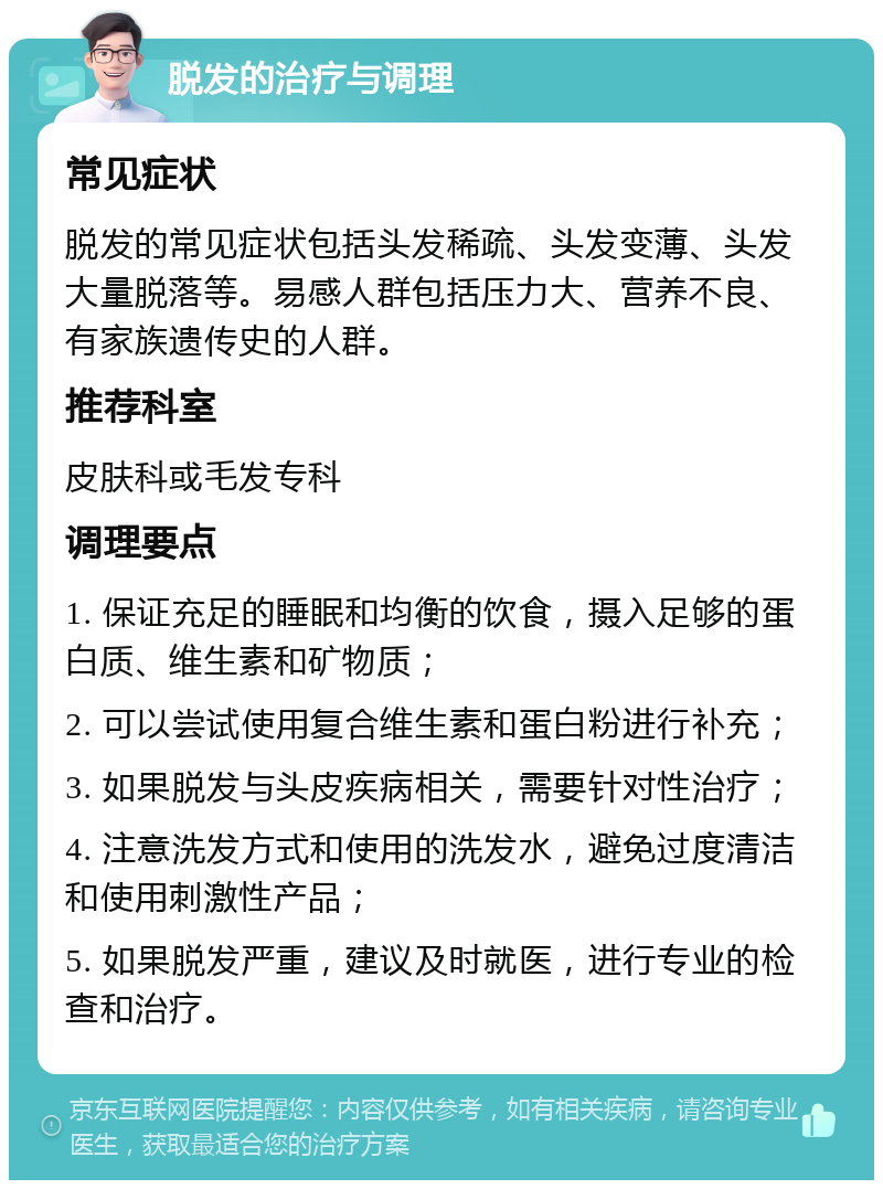 脱发的治疗与调理 常见症状 脱发的常见症状包括头发稀疏、头发变薄、头发大量脱落等。易感人群包括压力大、营养不良、有家族遗传史的人群。 推荐科室 皮肤科或毛发专科 调理要点 1. 保证充足的睡眠和均衡的饮食，摄入足够的蛋白质、维生素和矿物质； 2. 可以尝试使用复合维生素和蛋白粉进行补充； 3. 如果脱发与头皮疾病相关，需要针对性治疗； 4. 注意洗发方式和使用的洗发水，避免过度清洁和使用刺激性产品； 5. 如果脱发严重，建议及时就医，进行专业的检查和治疗。