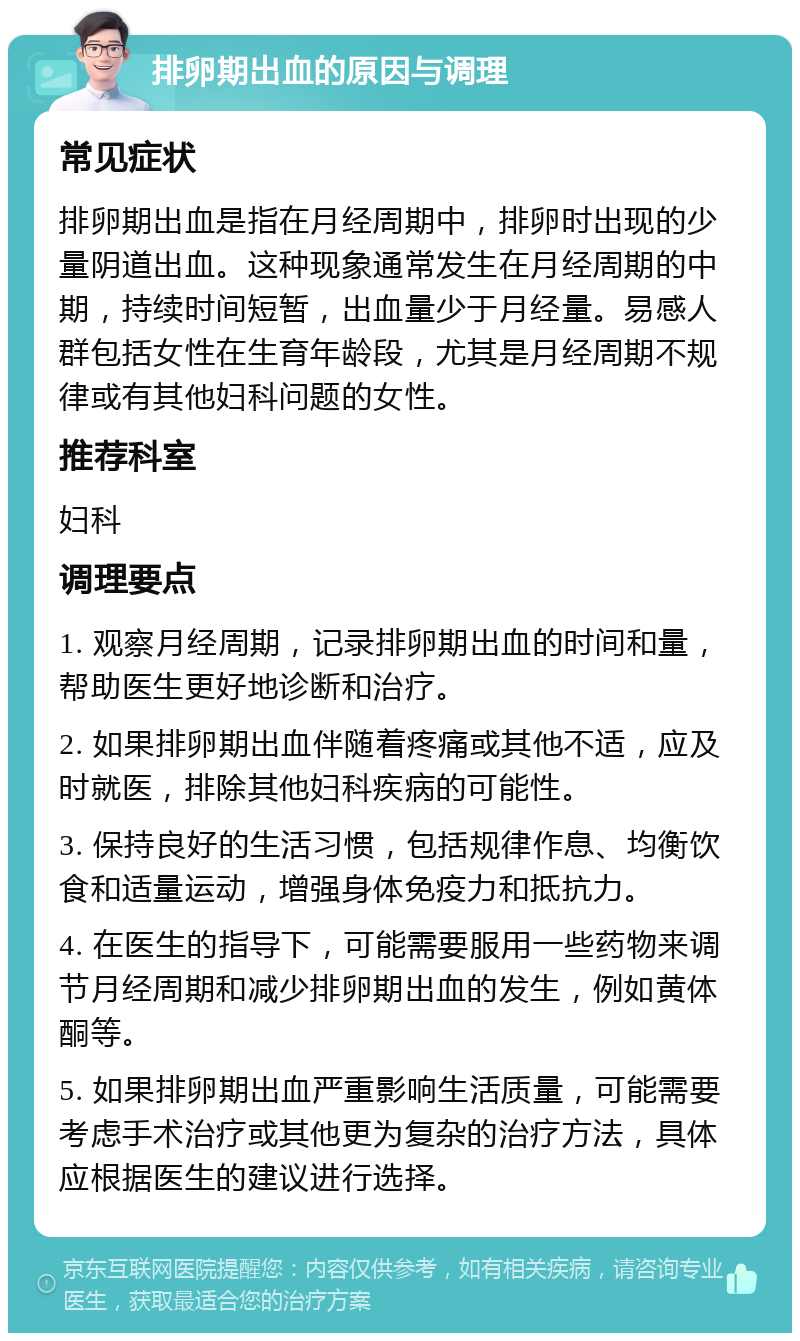 排卵期出血的原因与调理 常见症状 排卵期出血是指在月经周期中，排卵时出现的少量阴道出血。这种现象通常发生在月经周期的中期，持续时间短暂，出血量少于月经量。易感人群包括女性在生育年龄段，尤其是月经周期不规律或有其他妇科问题的女性。 推荐科室 妇科 调理要点 1. 观察月经周期，记录排卵期出血的时间和量，帮助医生更好地诊断和治疗。 2. 如果排卵期出血伴随着疼痛或其他不适，应及时就医，排除其他妇科疾病的可能性。 3. 保持良好的生活习惯，包括规律作息、均衡饮食和适量运动，增强身体免疫力和抵抗力。 4. 在医生的指导下，可能需要服用一些药物来调节月经周期和减少排卵期出血的发生，例如黄体酮等。 5. 如果排卵期出血严重影响生活质量，可能需要考虑手术治疗或其他更为复杂的治疗方法，具体应根据医生的建议进行选择。