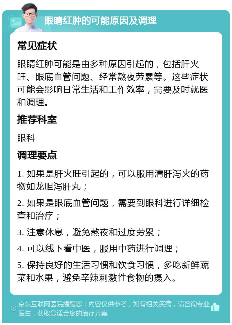 眼睛红肿的可能原因及调理 常见症状 眼睛红肿可能是由多种原因引起的，包括肝火旺、眼底血管问题、经常熬夜劳累等。这些症状可能会影响日常生活和工作效率，需要及时就医和调理。 推荐科室 眼科 调理要点 1. 如果是肝火旺引起的，可以服用清肝泻火的药物如龙胆泻肝丸； 2. 如果是眼底血管问题，需要到眼科进行详细检查和治疗； 3. 注意休息，避免熬夜和过度劳累； 4. 可以线下看中医，服用中药进行调理； 5. 保持良好的生活习惯和饮食习惯，多吃新鲜蔬菜和水果，避免辛辣刺激性食物的摄入。