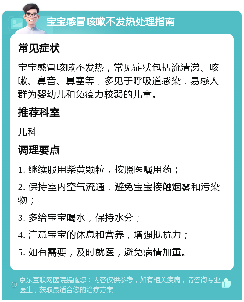 宝宝感冒咳嗽不发热处理指南 常见症状 宝宝感冒咳嗽不发热，常见症状包括流清涕、咳嗽、鼻音、鼻塞等，多见于呼吸道感染，易感人群为婴幼儿和免疫力较弱的儿童。 推荐科室 儿科 调理要点 1. 继续服用柴黄颗粒，按照医嘱用药； 2. 保持室内空气流通，避免宝宝接触烟雾和污染物； 3. 多给宝宝喝水，保持水分； 4. 注意宝宝的休息和营养，增强抵抗力； 5. 如有需要，及时就医，避免病情加重。