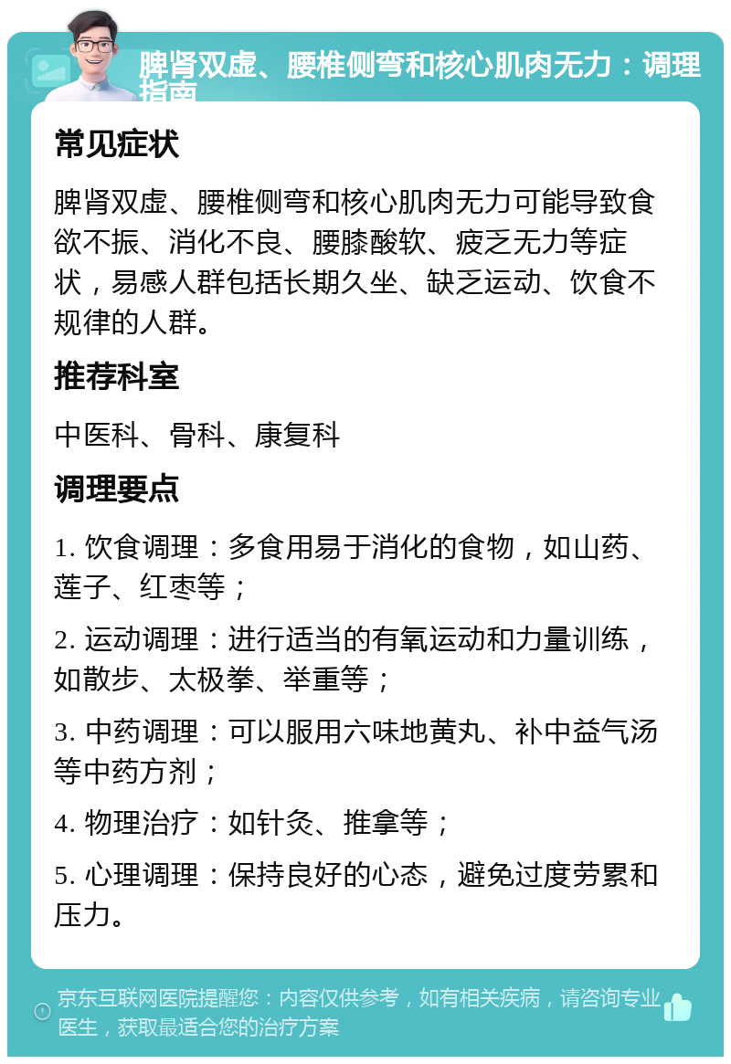 脾肾双虚、腰椎侧弯和核心肌肉无力：调理指南 常见症状 脾肾双虚、腰椎侧弯和核心肌肉无力可能导致食欲不振、消化不良、腰膝酸软、疲乏无力等症状，易感人群包括长期久坐、缺乏运动、饮食不规律的人群。 推荐科室 中医科、骨科、康复科 调理要点 1. 饮食调理：多食用易于消化的食物，如山药、莲子、红枣等； 2. 运动调理：进行适当的有氧运动和力量训练，如散步、太极拳、举重等； 3. 中药调理：可以服用六味地黄丸、补中益气汤等中药方剂； 4. 物理治疗：如针灸、推拿等； 5. 心理调理：保持良好的心态，避免过度劳累和压力。