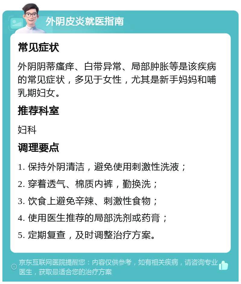 外阴皮炎就医指南 常见症状 外阴阴蒂瘙痒、白带异常、局部肿胀等是该疾病的常见症状，多见于女性，尤其是新手妈妈和哺乳期妇女。 推荐科室 妇科 调理要点 1. 保持外阴清洁，避免使用刺激性洗液； 2. 穿着透气、棉质内裤，勤换洗； 3. 饮食上避免辛辣、刺激性食物； 4. 使用医生推荐的局部洗剂或药膏； 5. 定期复查，及时调整治疗方案。