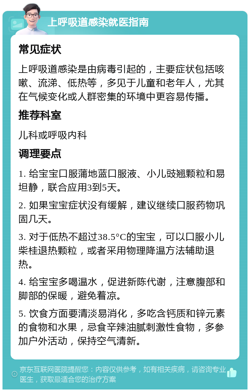 上呼吸道感染就医指南 常见症状 上呼吸道感染是由病毒引起的，主要症状包括咳嗽、流涕、低热等，多见于儿童和老年人，尤其在气候变化或人群密集的环境中更容易传播。 推荐科室 儿科或呼吸内科 调理要点 1. 给宝宝口服蒲地蓝口服液、小儿豉翘颗粒和易坦静，联合应用3到5天。 2. 如果宝宝症状没有缓解，建议继续口服药物巩固几天。 3. 对于低热不超过38.5°C的宝宝，可以口服小儿柴桂退热颗粒，或者采用物理降温方法辅助退热。 4. 给宝宝多喝温水，促进新陈代谢，注意腹部和脚部的保暖，避免着凉。 5. 饮食方面要清淡易消化，多吃含钙质和锌元素的食物和水果，忌食辛辣油腻刺激性食物，多参加户外活动，保持空气清新。