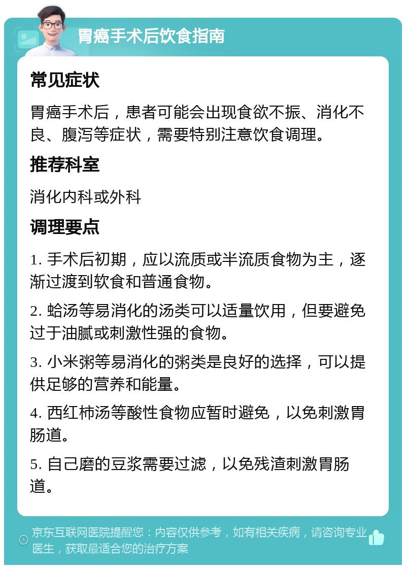 胃癌手术后饮食指南 常见症状 胃癌手术后，患者可能会出现食欲不振、消化不良、腹泻等症状，需要特别注意饮食调理。 推荐科室 消化内科或外科 调理要点 1. 手术后初期，应以流质或半流质食物为主，逐渐过渡到软食和普通食物。 2. 蛤汤等易消化的汤类可以适量饮用，但要避免过于油腻或刺激性强的食物。 3. 小米粥等易消化的粥类是良好的选择，可以提供足够的营养和能量。 4. 西红柿汤等酸性食物应暂时避免，以免刺激胃肠道。 5. 自己磨的豆浆需要过滤，以免残渣刺激胃肠道。