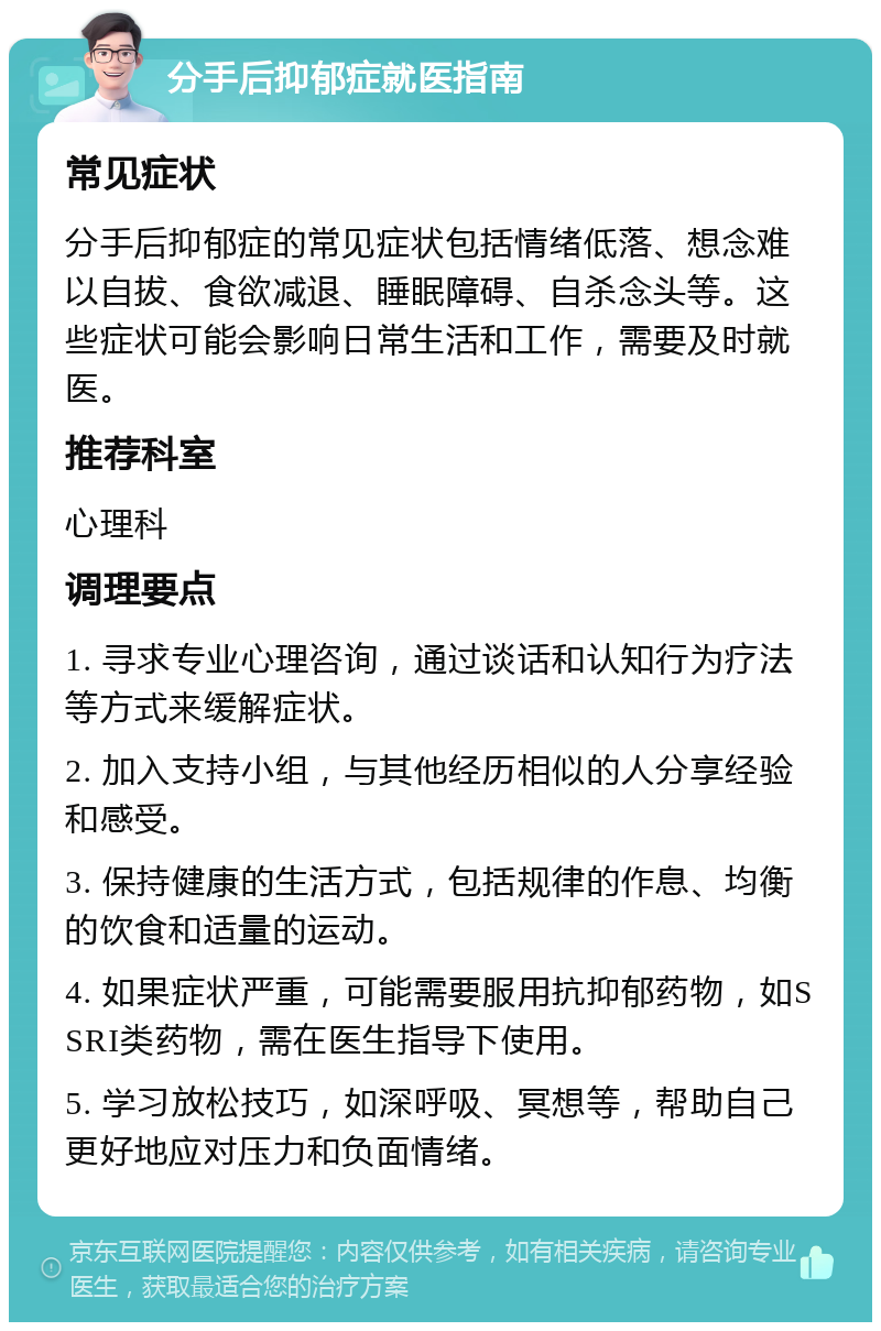 分手后抑郁症就医指南 常见症状 分手后抑郁症的常见症状包括情绪低落、想念难以自拔、食欲减退、睡眠障碍、自杀念头等。这些症状可能会影响日常生活和工作，需要及时就医。 推荐科室 心理科 调理要点 1. 寻求专业心理咨询，通过谈话和认知行为疗法等方式来缓解症状。 2. 加入支持小组，与其他经历相似的人分享经验和感受。 3. 保持健康的生活方式，包括规律的作息、均衡的饮食和适量的运动。 4. 如果症状严重，可能需要服用抗抑郁药物，如SSRI类药物，需在医生指导下使用。 5. 学习放松技巧，如深呼吸、冥想等，帮助自己更好地应对压力和负面情绪。