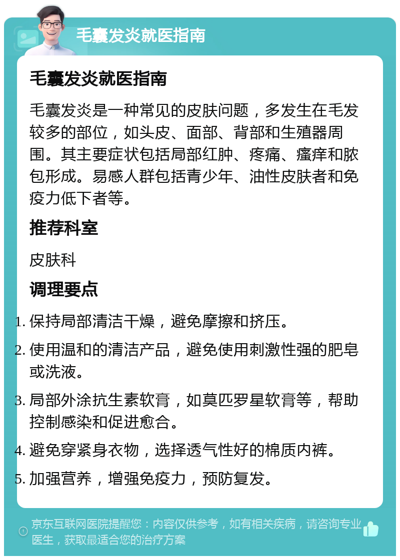 毛囊发炎就医指南 毛囊发炎就医指南 毛囊发炎是一种常见的皮肤问题，多发生在毛发较多的部位，如头皮、面部、背部和生殖器周围。其主要症状包括局部红肿、疼痛、瘙痒和脓包形成。易感人群包括青少年、油性皮肤者和免疫力低下者等。 推荐科室 皮肤科 调理要点 保持局部清洁干燥，避免摩擦和挤压。 使用温和的清洁产品，避免使用刺激性强的肥皂或洗液。 局部外涂抗生素软膏，如莫匹罗星软膏等，帮助控制感染和促进愈合。 避免穿紧身衣物，选择透气性好的棉质内裤。 加强营养，增强免疫力，预防复发。