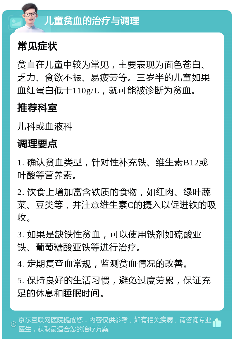 儿童贫血的治疗与调理 常见症状 贫血在儿童中较为常见，主要表现为面色苍白、乏力、食欲不振、易疲劳等。三岁半的儿童如果血红蛋白低于110g/L，就可能被诊断为贫血。 推荐科室 儿科或血液科 调理要点 1. 确认贫血类型，针对性补充铁、维生素B12或叶酸等营养素。 2. 饮食上增加富含铁质的食物，如红肉、绿叶蔬菜、豆类等，并注意维生素C的摄入以促进铁的吸收。 3. 如果是缺铁性贫血，可以使用铁剂如硫酸亚铁、葡萄糖酸亚铁等进行治疗。 4. 定期复查血常规，监测贫血情况的改善。 5. 保持良好的生活习惯，避免过度劳累，保证充足的休息和睡眠时间。