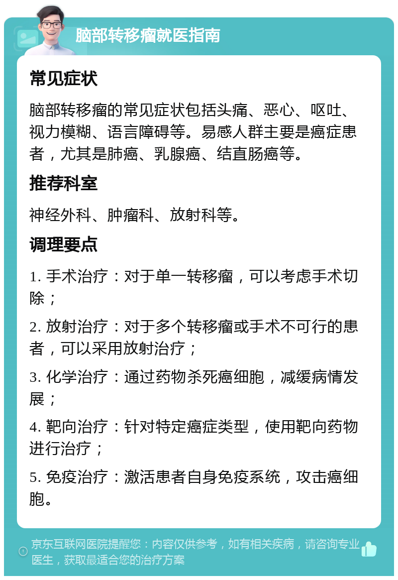 脑部转移瘤就医指南 常见症状 脑部转移瘤的常见症状包括头痛、恶心、呕吐、视力模糊、语言障碍等。易感人群主要是癌症患者，尤其是肺癌、乳腺癌、结直肠癌等。 推荐科室 神经外科、肿瘤科、放射科等。 调理要点 1. 手术治疗：对于单一转移瘤，可以考虑手术切除； 2. 放射治疗：对于多个转移瘤或手术不可行的患者，可以采用放射治疗； 3. 化学治疗：通过药物杀死癌细胞，减缓病情发展； 4. 靶向治疗：针对特定癌症类型，使用靶向药物进行治疗； 5. 免疫治疗：激活患者自身免疫系统，攻击癌细胞。