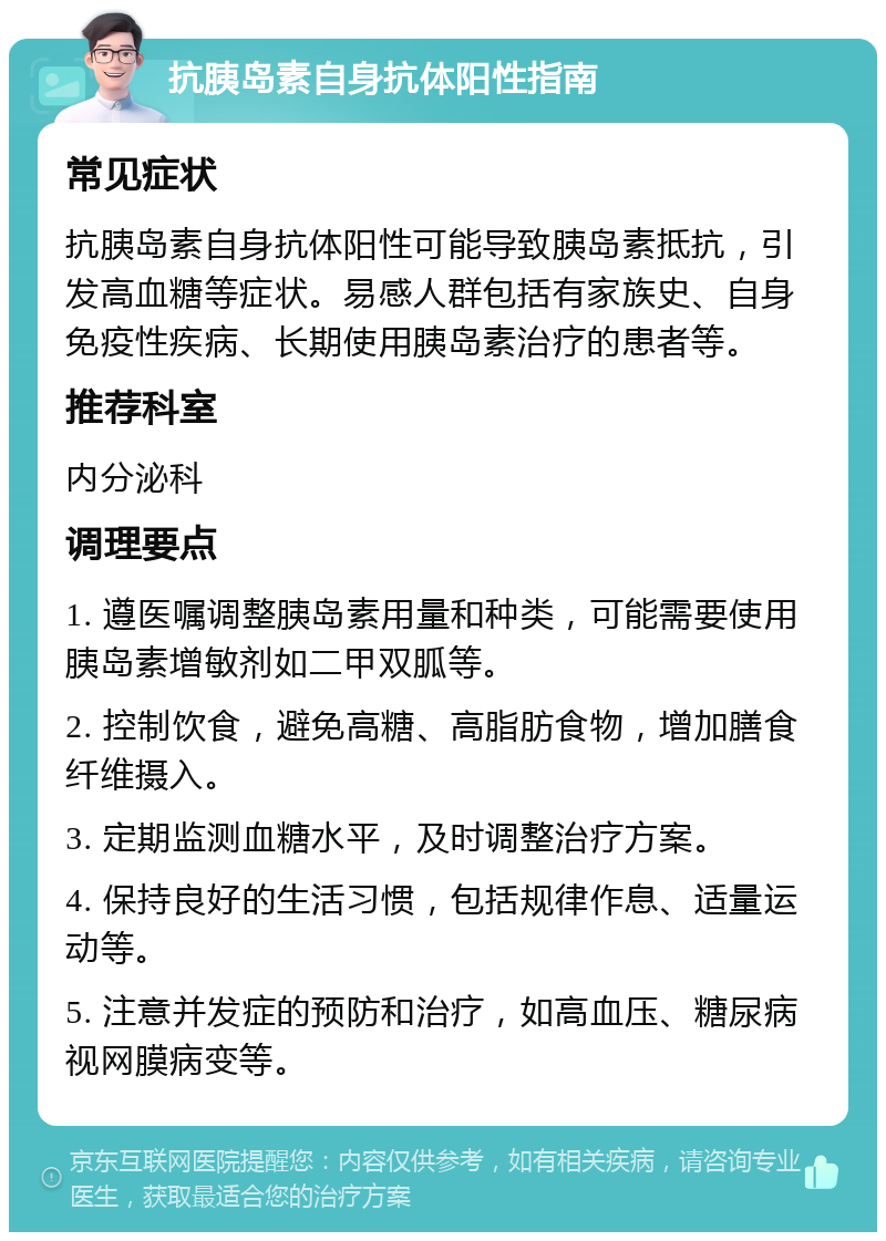 抗胰岛素自身抗体阳性指南 常见症状 抗胰岛素自身抗体阳性可能导致胰岛素抵抗，引发高血糖等症状。易感人群包括有家族史、自身免疫性疾病、长期使用胰岛素治疗的患者等。 推荐科室 内分泌科 调理要点 1. 遵医嘱调整胰岛素用量和种类，可能需要使用胰岛素增敏剂如二甲双胍等。 2. 控制饮食，避免高糖、高脂肪食物，增加膳食纤维摄入。 3. 定期监测血糖水平，及时调整治疗方案。 4. 保持良好的生活习惯，包括规律作息、适量运动等。 5. 注意并发症的预防和治疗，如高血压、糖尿病视网膜病变等。