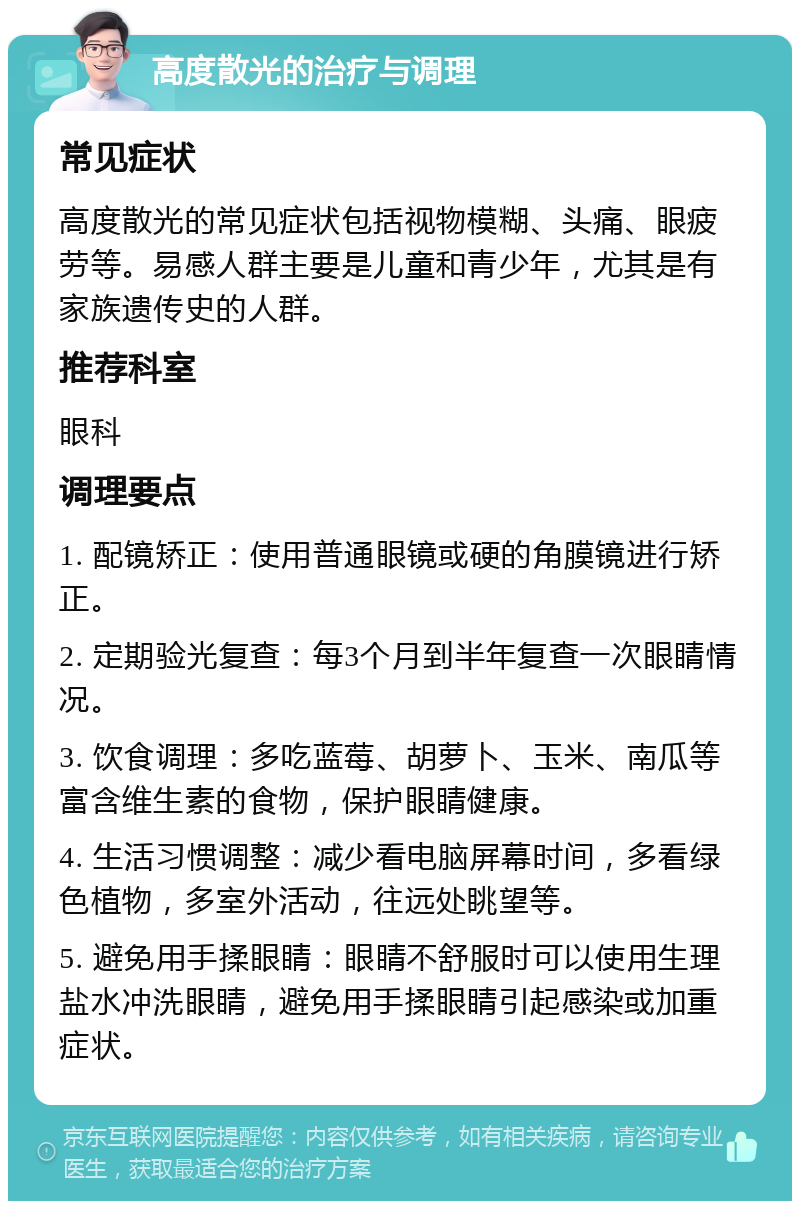 高度散光的治疗与调理 常见症状 高度散光的常见症状包括视物模糊、头痛、眼疲劳等。易感人群主要是儿童和青少年，尤其是有家族遗传史的人群。 推荐科室 眼科 调理要点 1. 配镜矫正：使用普通眼镜或硬的角膜镜进行矫正。 2. 定期验光复查：每3个月到半年复查一次眼睛情况。 3. 饮食调理：多吃蓝莓、胡萝卜、玉米、南瓜等富含维生素的食物，保护眼睛健康。 4. 生活习惯调整：减少看电脑屏幕时间，多看绿色植物，多室外活动，往远处眺望等。 5. 避免用手揉眼睛：眼睛不舒服时可以使用生理盐水冲洗眼睛，避免用手揉眼睛引起感染或加重症状。