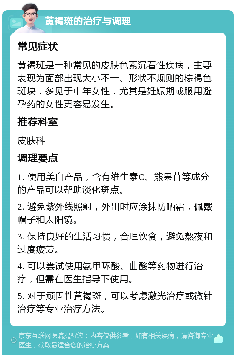 黄褐斑的治疗与调理 常见症状 黄褐斑是一种常见的皮肤色素沉着性疾病，主要表现为面部出现大小不一、形状不规则的棕褐色斑块，多见于中年女性，尤其是妊娠期或服用避孕药的女性更容易发生。 推荐科室 皮肤科 调理要点 1. 使用美白产品，含有维生素C、熊果苷等成分的产品可以帮助淡化斑点。 2. 避免紫外线照射，外出时应涂抹防晒霜，佩戴帽子和太阳镜。 3. 保持良好的生活习惯，合理饮食，避免熬夜和过度疲劳。 4. 可以尝试使用氨甲环酸、曲酸等药物进行治疗，但需在医生指导下使用。 5. 对于顽固性黄褐斑，可以考虑激光治疗或微针治疗等专业治疗方法。