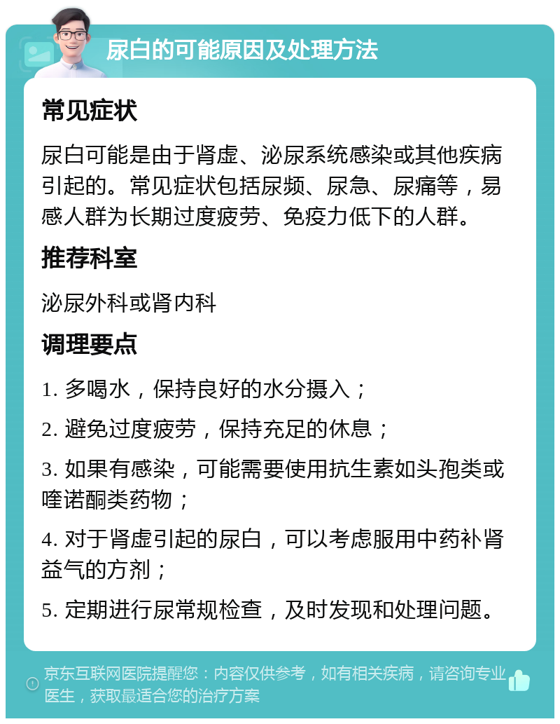 尿白的可能原因及处理方法 常见症状 尿白可能是由于肾虚、泌尿系统感染或其他疾病引起的。常见症状包括尿频、尿急、尿痛等，易感人群为长期过度疲劳、免疫力低下的人群。 推荐科室 泌尿外科或肾内科 调理要点 1. 多喝水，保持良好的水分摄入； 2. 避免过度疲劳，保持充足的休息； 3. 如果有感染，可能需要使用抗生素如头孢类或喹诺酮类药物； 4. 对于肾虚引起的尿白，可以考虑服用中药补肾益气的方剂； 5. 定期进行尿常规检查，及时发现和处理问题。