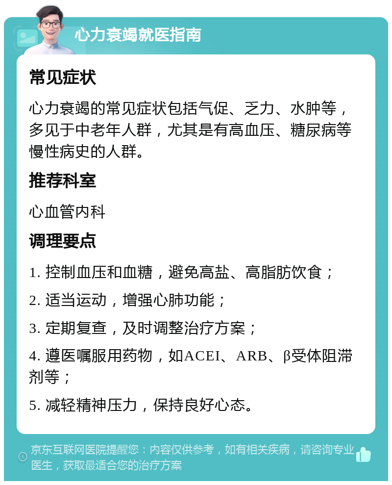 心力衰竭就医指南 常见症状 心力衰竭的常见症状包括气促、乏力、水肿等，多见于中老年人群，尤其是有高血压、糖尿病等慢性病史的人群。 推荐科室 心血管内科 调理要点 1. 控制血压和血糖，避免高盐、高脂肪饮食； 2. 适当运动，增强心肺功能； 3. 定期复查，及时调整治疗方案； 4. 遵医嘱服用药物，如ACEI、ARB、β受体阻滞剂等； 5. 减轻精神压力，保持良好心态。