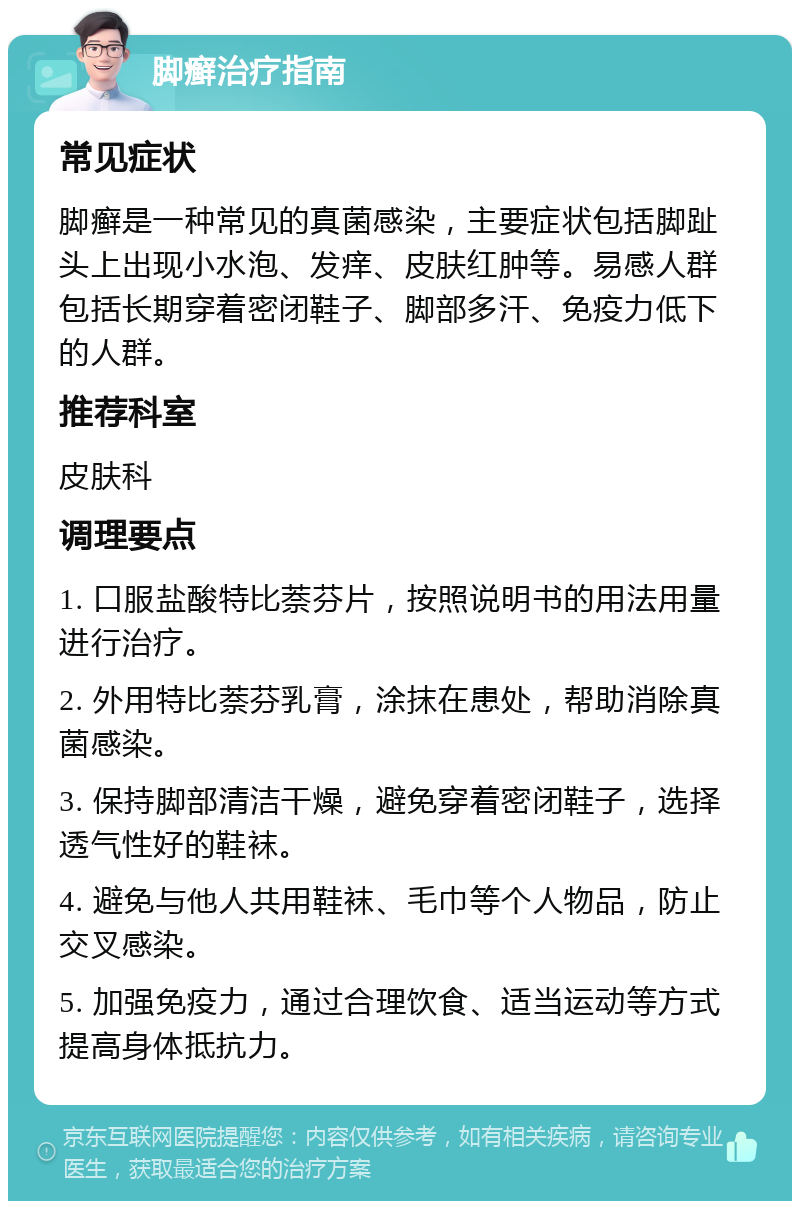 脚癣治疗指南 常见症状 脚癣是一种常见的真菌感染，主要症状包括脚趾头上出现小水泡、发痒、皮肤红肿等。易感人群包括长期穿着密闭鞋子、脚部多汗、免疫力低下的人群。 推荐科室 皮肤科 调理要点 1. 口服盐酸特比萘芬片，按照说明书的用法用量进行治疗。 2. 外用特比萘芬乳膏，涂抹在患处，帮助消除真菌感染。 3. 保持脚部清洁干燥，避免穿着密闭鞋子，选择透气性好的鞋袜。 4. 避免与他人共用鞋袜、毛巾等个人物品，防止交叉感染。 5. 加强免疫力，通过合理饮食、适当运动等方式提高身体抵抗力。