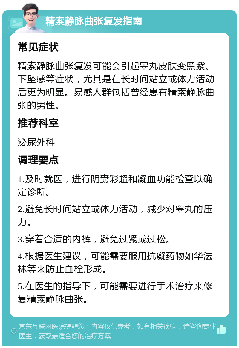 精索静脉曲张复发指南 常见症状 精索静脉曲张复发可能会引起睾丸皮肤变黑紫、下坠感等症状，尤其是在长时间站立或体力活动后更为明显。易感人群包括曾经患有精索静脉曲张的男性。 推荐科室 泌尿外科 调理要点 1.及时就医，进行阴囊彩超和凝血功能检查以确定诊断。 2.避免长时间站立或体力活动，减少对睾丸的压力。 3.穿着合适的内裤，避免过紧或过松。 4.根据医生建议，可能需要服用抗凝药物如华法林等来防止血栓形成。 5.在医生的指导下，可能需要进行手术治疗来修复精索静脉曲张。