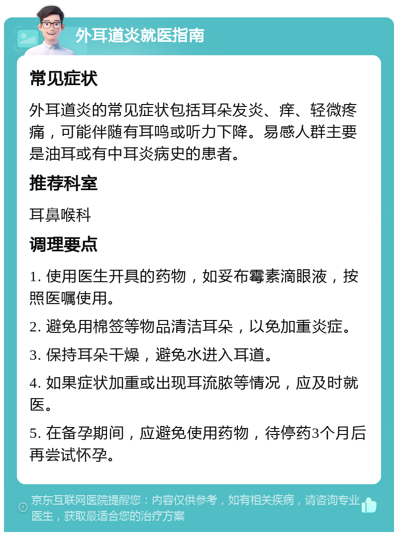 外耳道炎就医指南 常见症状 外耳道炎的常见症状包括耳朵发炎、痒、轻微疼痛，可能伴随有耳鸣或听力下降。易感人群主要是油耳或有中耳炎病史的患者。 推荐科室 耳鼻喉科 调理要点 1. 使用医生开具的药物，如妥布霉素滴眼液，按照医嘱使用。 2. 避免用棉签等物品清洁耳朵，以免加重炎症。 3. 保持耳朵干燥，避免水进入耳道。 4. 如果症状加重或出现耳流脓等情况，应及时就医。 5. 在备孕期间，应避免使用药物，待停药3个月后再尝试怀孕。