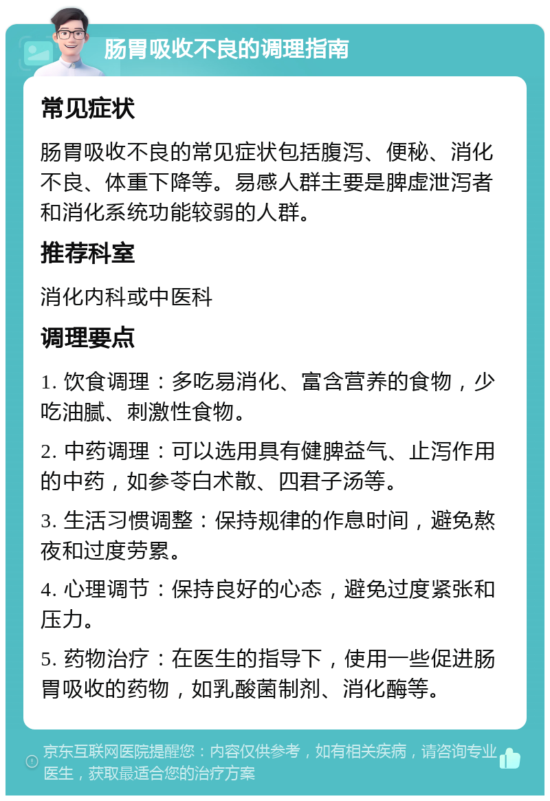 肠胃吸收不良的调理指南 常见症状 肠胃吸收不良的常见症状包括腹泻、便秘、消化不良、体重下降等。易感人群主要是脾虚泄泻者和消化系统功能较弱的人群。 推荐科室 消化内科或中医科 调理要点 1. 饮食调理：多吃易消化、富含营养的食物，少吃油腻、刺激性食物。 2. 中药调理：可以选用具有健脾益气、止泻作用的中药，如参苓白术散、四君子汤等。 3. 生活习惯调整：保持规律的作息时间，避免熬夜和过度劳累。 4. 心理调节：保持良好的心态，避免过度紧张和压力。 5. 药物治疗：在医生的指导下，使用一些促进肠胃吸收的药物，如乳酸菌制剂、消化酶等。