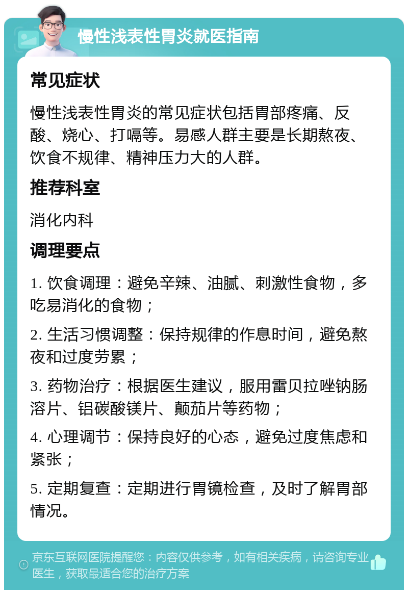 慢性浅表性胃炎就医指南 常见症状 慢性浅表性胃炎的常见症状包括胃部疼痛、反酸、烧心、打嗝等。易感人群主要是长期熬夜、饮食不规律、精神压力大的人群。 推荐科室 消化内科 调理要点 1. 饮食调理：避免辛辣、油腻、刺激性食物，多吃易消化的食物； 2. 生活习惯调整：保持规律的作息时间，避免熬夜和过度劳累； 3. 药物治疗：根据医生建议，服用雷贝拉唑钠肠溶片、铝碳酸镁片、颠茄片等药物； 4. 心理调节：保持良好的心态，避免过度焦虑和紧张； 5. 定期复查：定期进行胃镜检查，及时了解胃部情况。