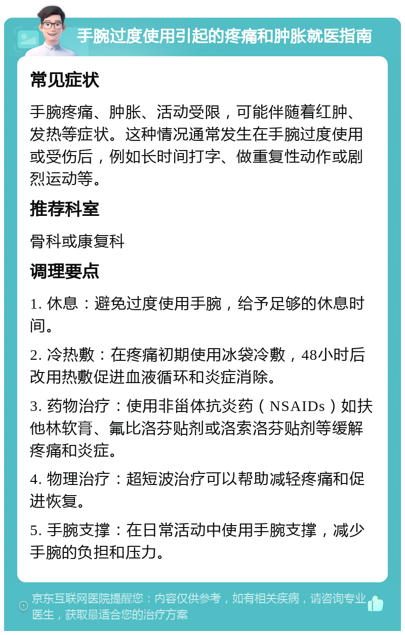 手腕过度使用引起的疼痛和肿胀就医指南 常见症状 手腕疼痛、肿胀、活动受限，可能伴随着红肿、发热等症状。这种情况通常发生在手腕过度使用或受伤后，例如长时间打字、做重复性动作或剧烈运动等。 推荐科室 骨科或康复科 调理要点 1. 休息：避免过度使用手腕，给予足够的休息时间。 2. 冷热敷：在疼痛初期使用冰袋冷敷，48小时后改用热敷促进血液循环和炎症消除。 3. 药物治疗：使用非甾体抗炎药（NSAIDs）如扶他林软膏、氟比洛芬贴剂或洛索洛芬贴剂等缓解疼痛和炎症。 4. 物理治疗：超短波治疗可以帮助减轻疼痛和促进恢复。 5. 手腕支撑：在日常活动中使用手腕支撑，减少手腕的负担和压力。