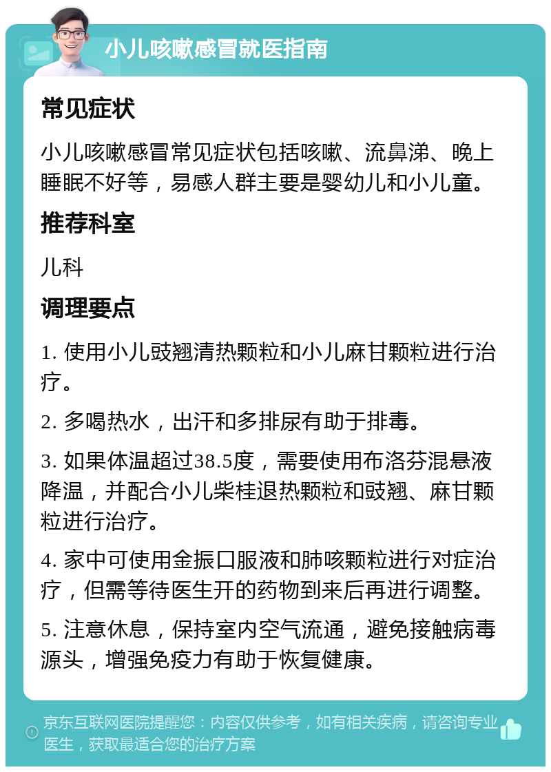 小儿咳嗽感冒就医指南 常见症状 小儿咳嗽感冒常见症状包括咳嗽、流鼻涕、晚上睡眠不好等，易感人群主要是婴幼儿和小儿童。 推荐科室 儿科 调理要点 1. 使用小儿豉翘清热颗粒和小儿麻甘颗粒进行治疗。 2. 多喝热水，出汗和多排尿有助于排毒。 3. 如果体温超过38.5度，需要使用布洛芬混悬液降温，并配合小儿柴桂退热颗粒和豉翘、麻甘颗粒进行治疗。 4. 家中可使用金振口服液和肺咳颗粒进行对症治疗，但需等待医生开的药物到来后再进行调整。 5. 注意休息，保持室内空气流通，避免接触病毒源头，增强免疫力有助于恢复健康。