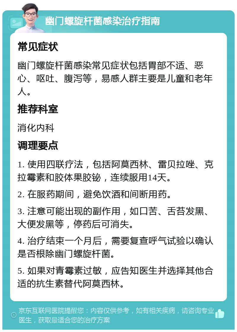 幽门螺旋杆菌感染治疗指南 常见症状 幽门螺旋杆菌感染常见症状包括胃部不适、恶心、呕吐、腹泻等，易感人群主要是儿童和老年人。 推荐科室 消化内科 调理要点 1. 使用四联疗法，包括阿莫西林、雷贝拉唑、克拉霉素和胶体果胶铋，连续服用14天。 2. 在服药期间，避免饮酒和间断用药。 3. 注意可能出现的副作用，如口苦、舌苔发黑、大便发黑等，停药后可消失。 4. 治疗结束一个月后，需要复查呼气试验以确认是否根除幽门螺旋杆菌。 5. 如果对青霉素过敏，应告知医生并选择其他合适的抗生素替代阿莫西林。