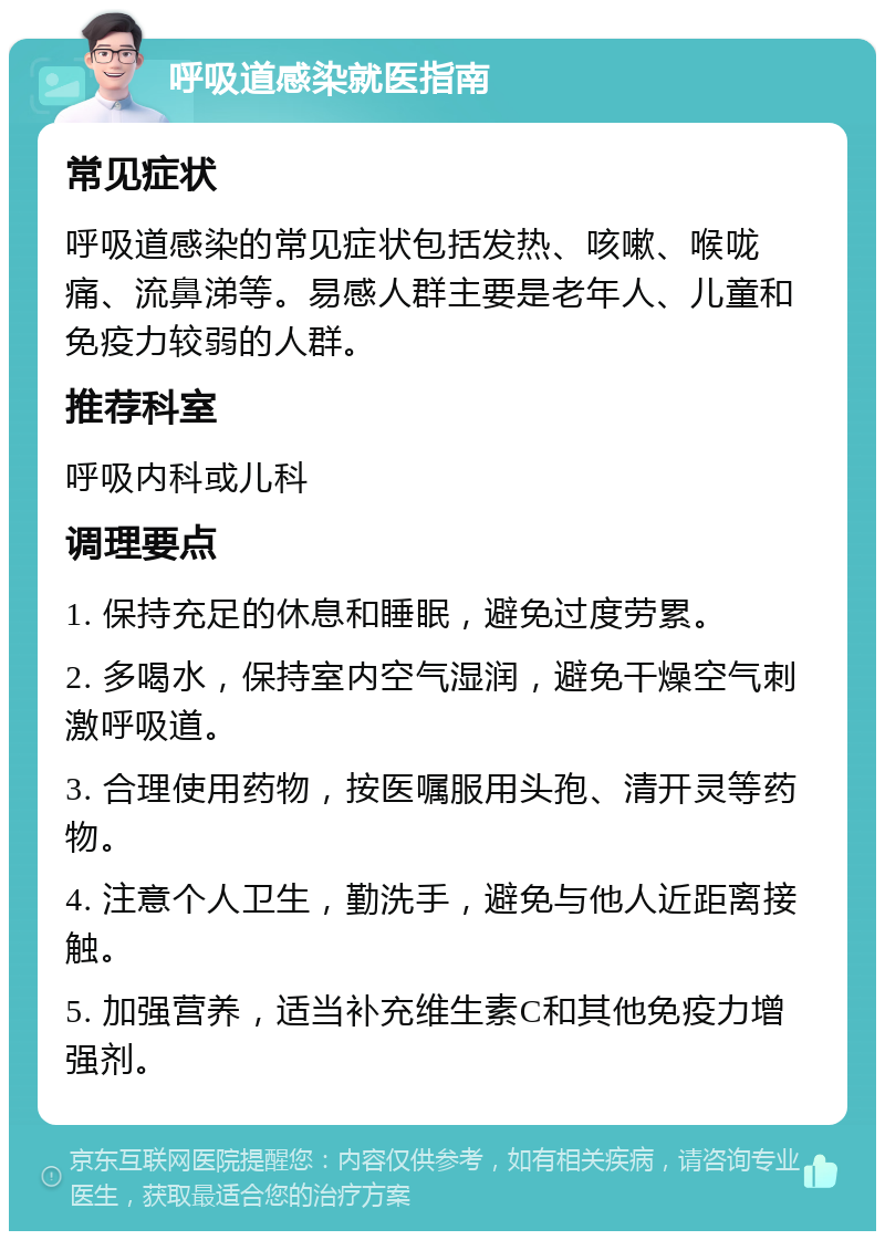 呼吸道感染就医指南 常见症状 呼吸道感染的常见症状包括发热、咳嗽、喉咙痛、流鼻涕等。易感人群主要是老年人、儿童和免疫力较弱的人群。 推荐科室 呼吸内科或儿科 调理要点 1. 保持充足的休息和睡眠，避免过度劳累。 2. 多喝水，保持室内空气湿润，避免干燥空气刺激呼吸道。 3. 合理使用药物，按医嘱服用头孢、清开灵等药物。 4. 注意个人卫生，勤洗手，避免与他人近距离接触。 5. 加强营养，适当补充维生素C和其他免疫力增强剂。