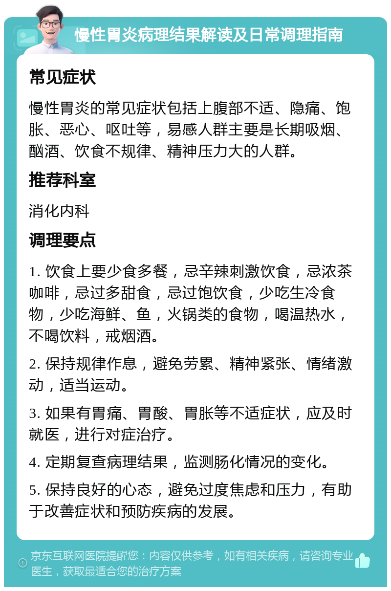 慢性胃炎病理结果解读及日常调理指南 常见症状 慢性胃炎的常见症状包括上腹部不适、隐痛、饱胀、恶心、呕吐等，易感人群主要是长期吸烟、酗酒、饮食不规律、精神压力大的人群。 推荐科室 消化内科 调理要点 1. 饮食上要少食多餐，忌辛辣刺激饮食，忌浓茶咖啡，忌过多甜食，忌过饱饮食，少吃生冷食物，少吃海鲜、鱼，火锅类的食物，喝温热水，不喝饮料，戒烟酒。 2. 保持规律作息，避免劳累、精神紧张、情绪激动，适当运动。 3. 如果有胃痛、胃酸、胃胀等不适症状，应及时就医，进行对症治疗。 4. 定期复查病理结果，监测肠化情况的变化。 5. 保持良好的心态，避免过度焦虑和压力，有助于改善症状和预防疾病的发展。