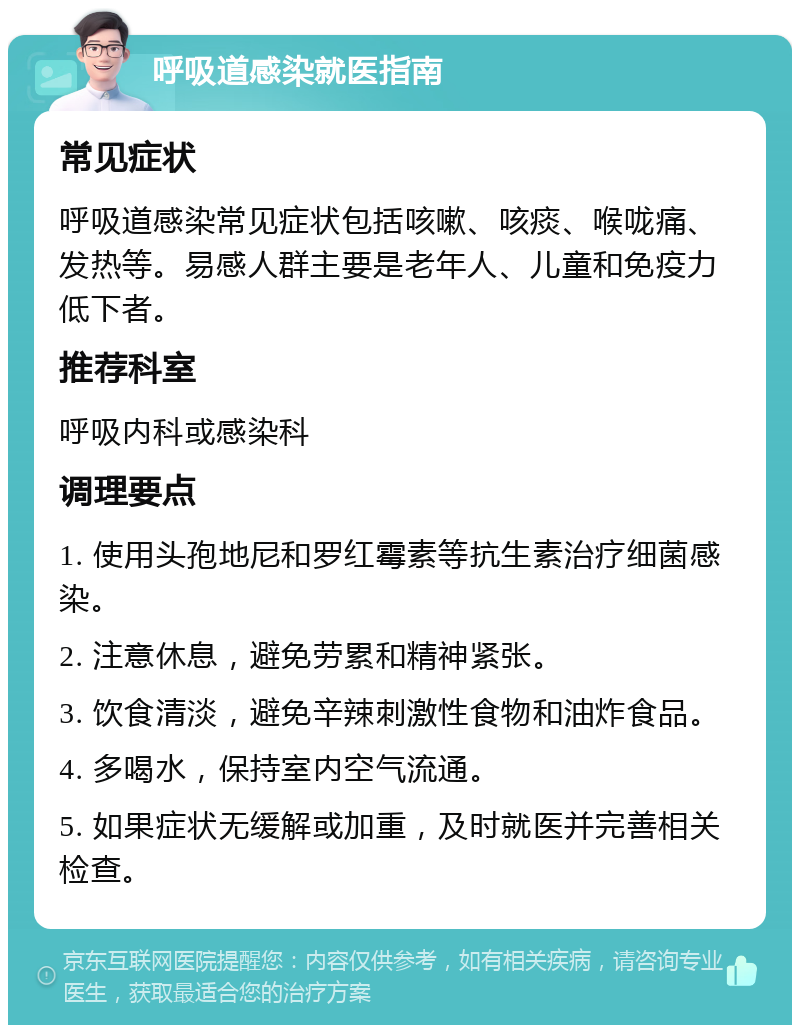 呼吸道感染就医指南 常见症状 呼吸道感染常见症状包括咳嗽、咳痰、喉咙痛、发热等。易感人群主要是老年人、儿童和免疫力低下者。 推荐科室 呼吸内科或感染科 调理要点 1. 使用头孢地尼和罗红霉素等抗生素治疗细菌感染。 2. 注意休息，避免劳累和精神紧张。 3. 饮食清淡，避免辛辣刺激性食物和油炸食品。 4. 多喝水，保持室内空气流通。 5. 如果症状无缓解或加重，及时就医并完善相关检查。