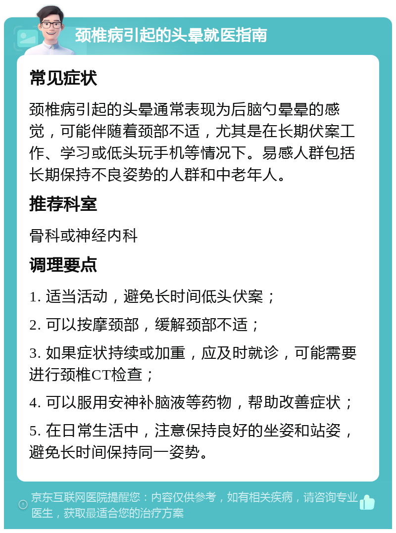 颈椎病引起的头晕就医指南 常见症状 颈椎病引起的头晕通常表现为后脑勺晕晕的感觉，可能伴随着颈部不适，尤其是在长期伏案工作、学习或低头玩手机等情况下。易感人群包括长期保持不良姿势的人群和中老年人。 推荐科室 骨科或神经内科 调理要点 1. 适当活动，避免长时间低头伏案； 2. 可以按摩颈部，缓解颈部不适； 3. 如果症状持续或加重，应及时就诊，可能需要进行颈椎CT检查； 4. 可以服用安神补脑液等药物，帮助改善症状； 5. 在日常生活中，注意保持良好的坐姿和站姿，避免长时间保持同一姿势。