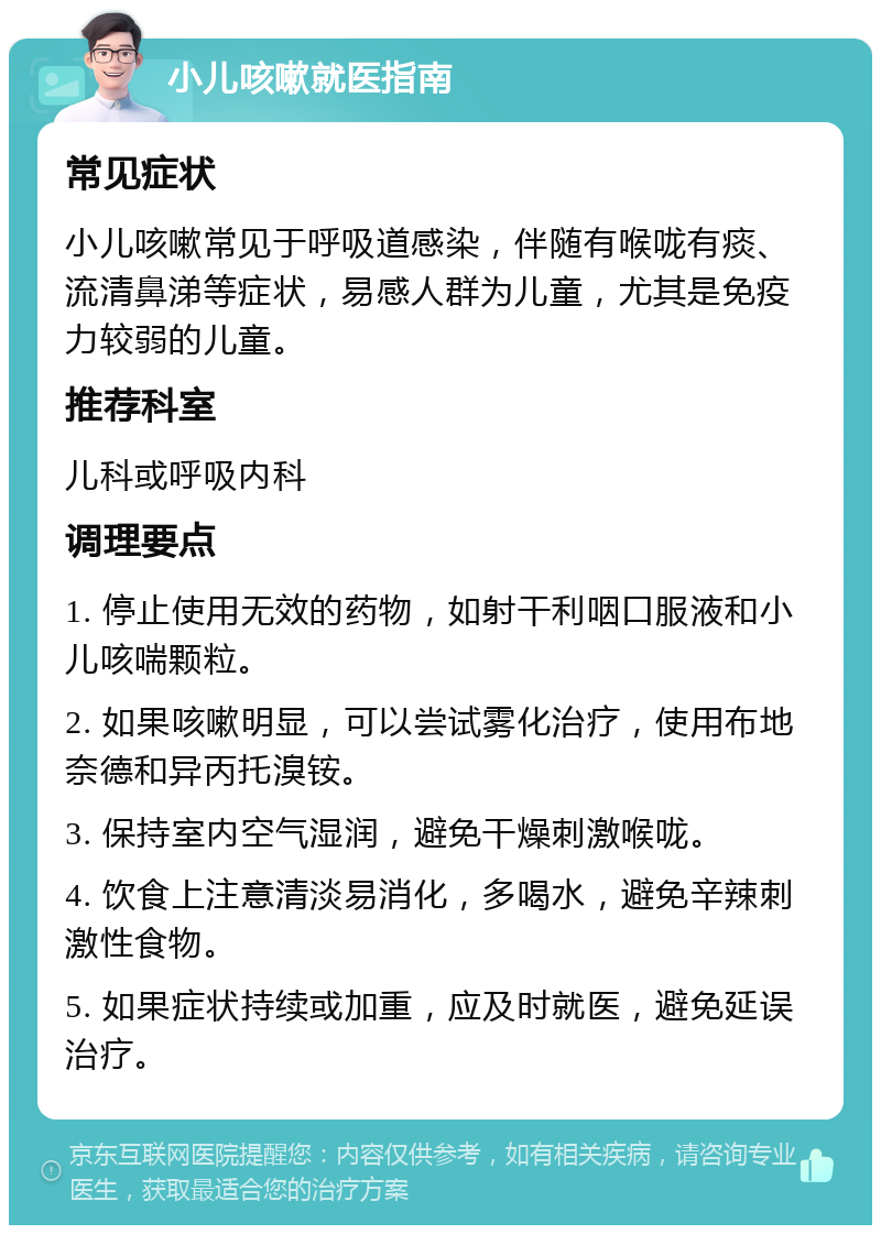 小儿咳嗽就医指南 常见症状 小儿咳嗽常见于呼吸道感染，伴随有喉咙有痰、流清鼻涕等症状，易感人群为儿童，尤其是免疫力较弱的儿童。 推荐科室 儿科或呼吸内科 调理要点 1. 停止使用无效的药物，如射干利咽口服液和小儿咳喘颗粒。 2. 如果咳嗽明显，可以尝试雾化治疗，使用布地奈德和异丙托溴铵。 3. 保持室内空气湿润，避免干燥刺激喉咙。 4. 饮食上注意清淡易消化，多喝水，避免辛辣刺激性食物。 5. 如果症状持续或加重，应及时就医，避免延误治疗。