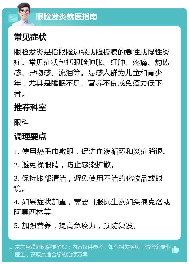 眼睑发炎就医指南 常见症状 眼睑发炎是指眼睑边缘或睑板腺的急性或慢性炎症。常见症状包括眼睑肿胀、红肿、疼痛、灼热感、异物感、流泪等。易感人群为儿童和青少年，尤其是睡眠不足、营养不良或免疫力低下者。 推荐科室 眼科 调理要点 1. 使用热毛巾敷眼，促进血液循环和炎症消退。 2. 避免揉眼睛，防止感染扩散。 3. 保持眼部清洁，避免使用不洁的化妆品或眼镜。 4. 如果症状加重，需要口服抗生素如头孢克洛或阿莫西林等。 5. 加强营养，提高免疫力，预防复发。