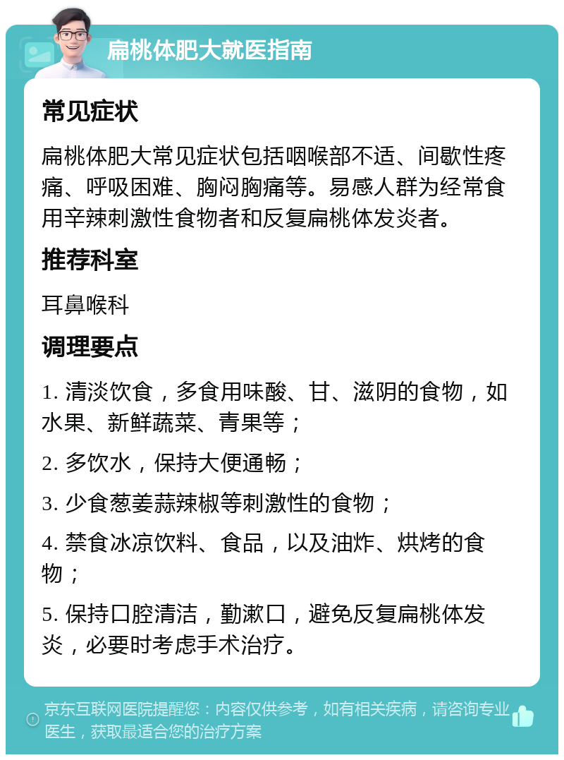 扁桃体肥大就医指南 常见症状 扁桃体肥大常见症状包括咽喉部不适、间歇性疼痛、呼吸困难、胸闷胸痛等。易感人群为经常食用辛辣刺激性食物者和反复扁桃体发炎者。 推荐科室 耳鼻喉科 调理要点 1. 清淡饮食，多食用味酸、甘、滋阴的食物，如水果、新鲜蔬菜、青果等； 2. 多饮水，保持大便通畅； 3. 少食葱姜蒜辣椒等刺激性的食物； 4. 禁食冰凉饮料、食品，以及油炸、烘烤的食物； 5. 保持口腔清洁，勤漱口，避免反复扁桃体发炎，必要时考虑手术治疗。