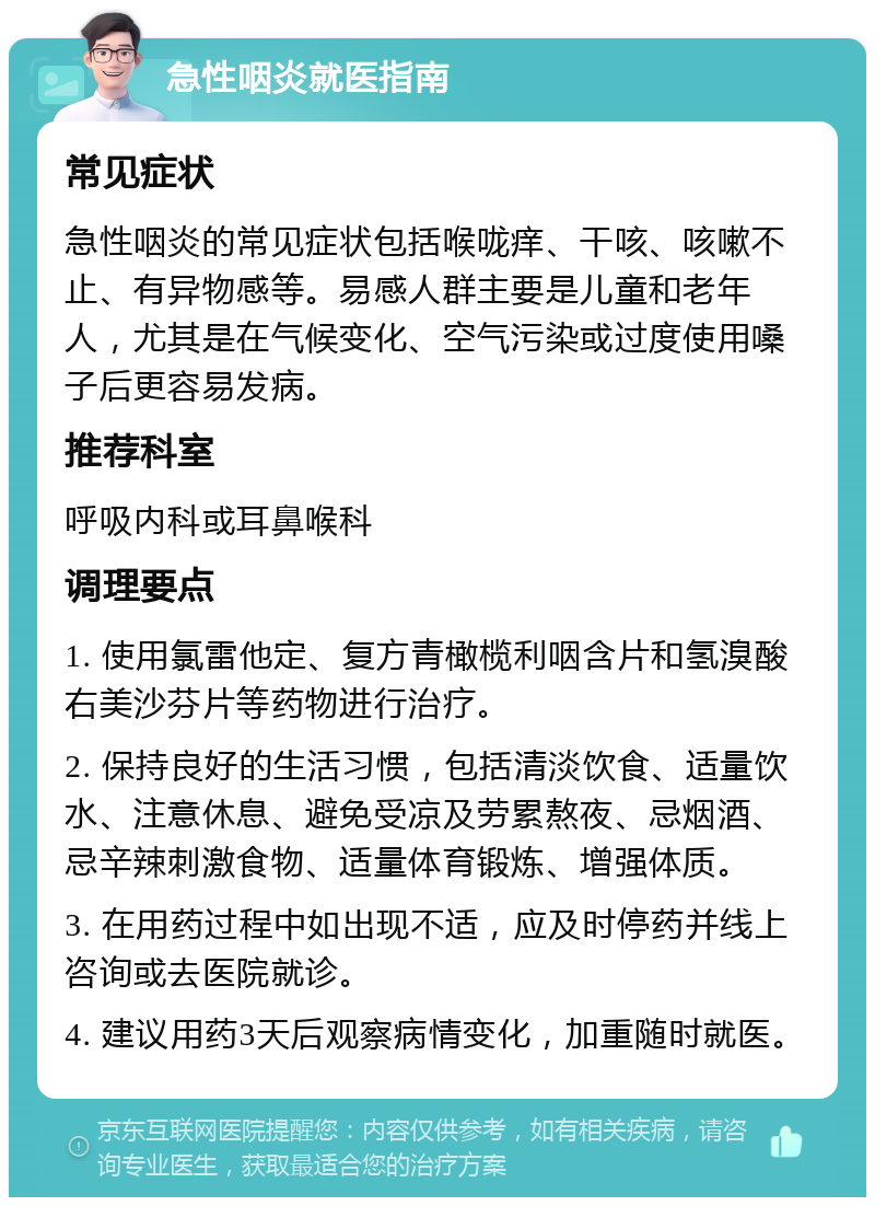 急性咽炎就医指南 常见症状 急性咽炎的常见症状包括喉咙痒、干咳、咳嗽不止、有异物感等。易感人群主要是儿童和老年人，尤其是在气候变化、空气污染或过度使用嗓子后更容易发病。 推荐科室 呼吸内科或耳鼻喉科 调理要点 1. 使用氯雷他定、复方青橄榄利咽含片和氢溴酸右美沙芬片等药物进行治疗。 2. 保持良好的生活习惯，包括清淡饮食、适量饮水、注意休息、避免受凉及劳累熬夜、忌烟酒、忌辛辣刺激食物、适量体育锻炼、增强体质。 3. 在用药过程中如出现不适，应及时停药并线上咨询或去医院就诊。 4. 建议用药3天后观察病情变化，加重随时就医。